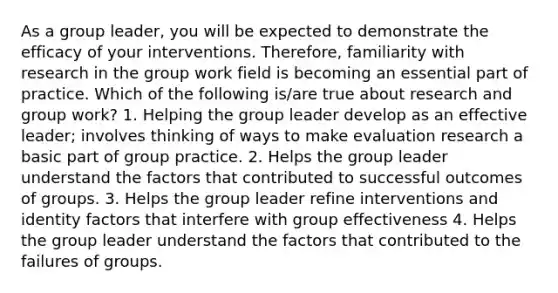 As a group leader, you will be expected to demonstrate the efficacy of your interventions. Therefore, familiarity with research in the group work field is becoming an essential part of practice. Which of the following is/are true about research and group work? 1. Helping the group leader develop as an effective leader; involves thinking of ways to make evaluation research a basic part of group practice. 2. Helps the group leader understand the factors that contributed to successful outcomes of groups. 3. Helps the group leader refine interventions and identity factors that interfere with group effectiveness 4. Helps the group leader understand the factors that contributed to the failures of groups.