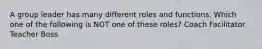 A group leader has many different roles and functions. Which one of the following is NOT one of these roles? Coach Facilitator Teacher Boss