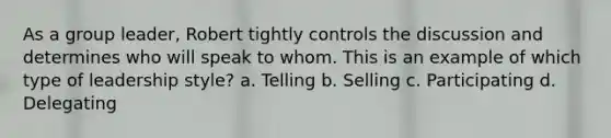 As a group leader, Robert tightly controls the discussion and determines who will speak to whom. This is an example of which type of leadership style? a. Telling b. Selling c. Participating d. Delegating