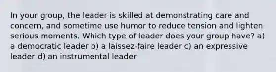 In your group, the leader is skilled at demonstrating care and concern, and sometime use humor to reduce tension and lighten serious moments. Which type of leader does your group have? a) a democratic leader b) a laissez-faire leader c) an expressive leader d) an instrumental leader