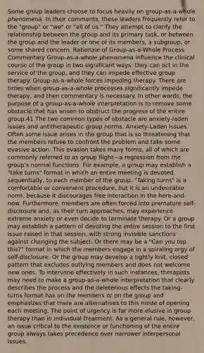 Some group leaders choose to focus heavily on group-as-a-whole phenomena. In their comments, these leaders frequently refer to the "group" or "we" or "all of us." They attempt to clarify the relationship between the group and its primary task, or between the group and the leader or one of its members, a subgroup, or some shared concern. Rationale of Group-as-a-Whole Process Commentary Group-as-a-whole phenomena influence the clinical course of the group in two significant ways: they can act in the service of the group, and they can impede effective group therapy. Group-as-a-whole forces impeding therapy. There are times when group-as-a-whole processes significantly impede therapy, and then commentary is necessary. In other words, the purpose of a group-as-a-whole interpretation is to remove some obstacle that has arisen to obstruct the progress of the entire group.41 The two common types of obstacle are anxiety-laden issues and antitherapeutic group norms. Anxiety-Laden Issues Often some issue arises in the group that is so threatening that the members refuse to confront the problem and take some evasive action. This evasion takes many forms, all of which are commonly referred to as group flight—a regression from the group's normal functions. For example, a group may establish a "take turns" format in which an entire meeting is devoted, sequentially, to each member of the group. "Taking turns" is a comfortable or convenient procedure, but it is an undesirable norm, because it discourages free interaction in the here-and-now. Furthermore, members are often forced into premature self-disclosure and, as their turn approaches, may experience extreme anxiety or even decide to terminate therapy. Or a group may establish a pattern of devoting the entire session to the first issue raised in that session, with strong invisible sanctions against changing the subject. Or there may be a "Can you top this?" format in which the members engage in a spiraling orgy of self-disclosure. Or the group may develop a tightly knit, closed pattern that excludes outlying members and does not welcome new ones. To intervene effectively in such instances, therapists may need to make a group-as-a-whole interpretation that clearly describes the process and the deleterious effects the taking-turns format has on the members or on the group and emphasizes that there are alternatives to this mode of opening each meeting. The point of urgency is far more elusive in group therapy than in individual treatment. As a general rule, however, an issue critical to the existence or functioning of the entire group always takes precedence over narrower interpersonal issues.