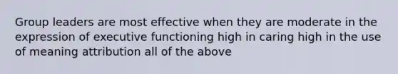 Group leaders are most effective when they are moderate in the expression of executive functioning high in caring high in the use of meaning attribution all of the above