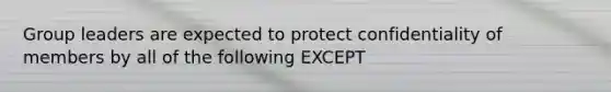 Group leaders are expected to protect confidentiality of members by all of the following EXCEPT