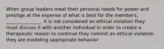 When group leaders meet their personal needs for power and prestige at the expense of what is best for the members, _______________. it is not considered an ethical violation they must discuss it with another individual in order to create a therapeutic reason to continue they commit an ethical violation they are modeling appropriate behavior