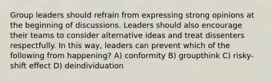 Group leaders should refrain from expressing strong opinions at the beginning of discussions. Leaders should also encourage their teams to consider alternative ideas and treat dissenters respectfully. In this way, leaders can prevent which of the following from happening? A) conformity B) groupthink C) risky-shift effect D) deindividuation