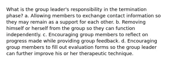 What is the group leader's responsibility in the termination phase? a. Allowing members to exchange contact information so they may remain as a support for each other. b. Removing himself or herself from the group so they can function independently. c. Encouraging group members to reflect on progress made while providing group feedback. d. Encouraging group members to fill out evaluation forms so the group leader can further improve his or her therapeutic technique.