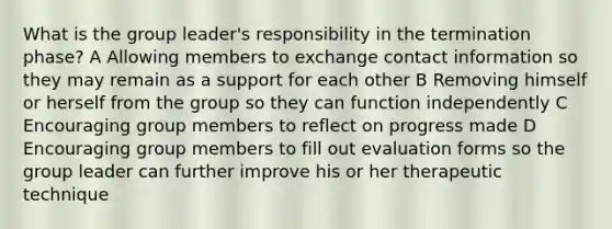 What is the group leader's responsibility in the termination phase? A Allowing members to exchange contact information so they may remain as a support for each other B Removing himself or herself from the group so they can function independently C Encouraging group members to reflect on progress made D Encouraging group members to fill out evaluation forms so the group leader can further improve his or her therapeutic technique