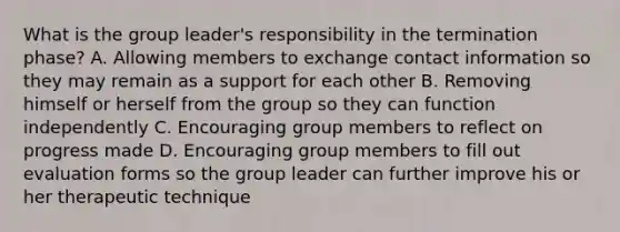 What is the group leader's responsibility in the termination phase? A. Allowing members to exchange contact information so they may remain as a support for each other B. Removing himself or herself from the group so they can function independently C. Encouraging group members to reflect on progress made D. Encouraging group members to fill out evaluation forms so the group leader can further improve his or her therapeutic technique