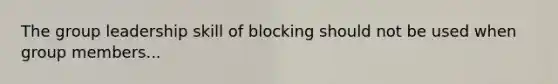 The group leadership skill of blocking should not be used when group members...