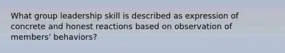 What group leadership skill is described as expression of concrete and honest reactions based on observation of members' behaviors?