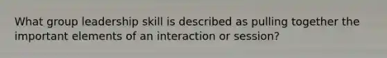 What group leadership skill is described as pulling together the important elements of an interaction or session?