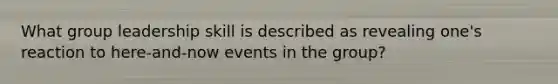 What group leadership skill is described as revealing one's reaction to here-and-now events in the group?