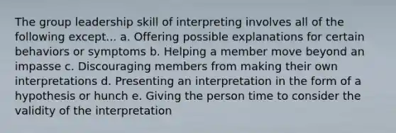 The group leadership skill of interpreting involves all of the following except... a. Offering possible explanations for certain behaviors or symptoms b. Helping a member move beyond an impasse c. Discouraging members from making their own interpretations d. Presenting an interpretation in the form of a hypothesis or hunch e. Giving the person time to consider the validity of the interpretation