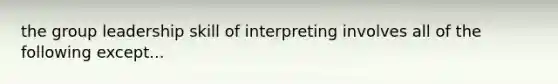 the group leadership skill of interpreting involves all of the following except...