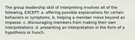 The group leadership skill of interpreting involves all of the following, EXCEPT: a. offering possible explanations for certain behaviors or symptoms. b. helping a member move beyond an impasse. c. discouraging members from making their own interpretations. d. presenting an interpretation in the form of a hypothesis or hunch.