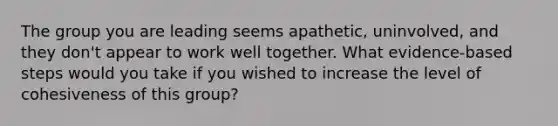 The group you are leading seems apathetic, uninvolved, and they don't appear to work well together. What evidence-based steps would you take if you wished to increase the level of cohesiveness of this group?