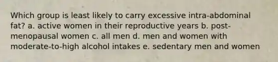 Which group is least likely to carry excessive intra-abdominal fat? a. active women in their reproductive years b. post-menopausal women c. all men d. men and women with moderate-to-high alcohol intakes e. sedentary men and women