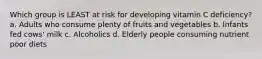 Which group is LEAST at risk for developing vitamin C deficiency? a. Adults who consume plenty of fruits and vegetables b. Infants fed cows' milk c. Alcoholics d. Elderly people consuming nutrient poor diets