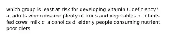 which group is least at risk for developing vitamin C deficiency? a. adults who consume plenty of fruits and vegetables b. infants fed cows' milk c. alcoholics d. elderly people consuming nutrient poor diets