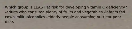 Which group is LEAST at risk for developing vitamin C deficiency? -adults who consume plenty of fruits and vegetables -infants fed cow's milk -alcoholics -elderly people consuming nutrient poor diets