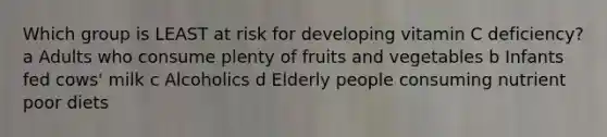 Which group is LEAST at risk for developing vitamin C deficiency? a Adults who consume plenty of fruits and vegetables b Infants fed cows' milk c Alcoholics d Elderly people consuming nutrient poor diets