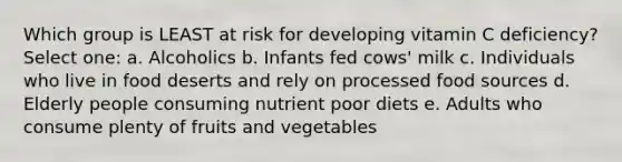 Which group is LEAST at risk for developing vitamin C deficiency? Select one: a. Alcoholics b. Infants fed cows' milk c. Individuals who live in food deserts and rely on processed food sources d. Elderly people consuming nutrient poor diets e. Adults who consume plenty of fruits and vegetables