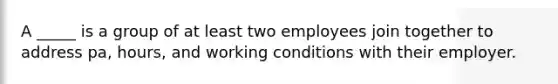 A _____ is a group of at least two employees join together to address pa, hours, and working conditions with their employer.