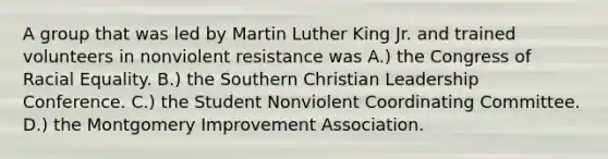 A group that was led by Martin Luther King Jr. and trained volunteers in nonviolent resistance was A.) the Congress of Racial Equality. B.) the Southern Christian Leadership Conference. C.) the Student Nonviolent Coordinating Committee. D.) the Montgomery Improvement Association.