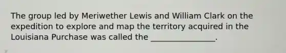 The group led by Meriwether Lewis and William Clark on the expedition to explore and map the territory acquired in the Louisiana Purchase was called the ________________.