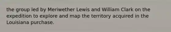 the group led by Meriwether Lewis and William Clark on the expedition to explore and map the territory acquired in the Louisiana purchase.