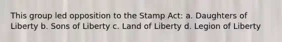 This group led opposition to the Stamp Act: a. Daughters of Liberty b. Sons of Liberty c. Land of Liberty d. Legion of Liberty