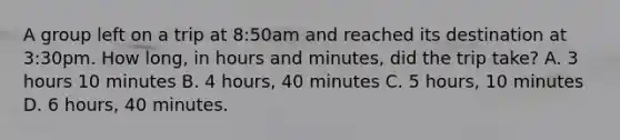 A group left on a trip at 8:50am and reached its destination at 3:30pm. How long, in hours and minutes, did the trip take? A. 3 hours 10 minutes B. 4 hours, 40 minutes C. 5 hours, 10 minutes D. 6 hours, 40 minutes.