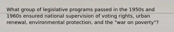 What group of legislative programs passed in the 1950s and 1960s ensured national supervision of voting rights, urban renewal, environmental protection, and the "war on poverty"?