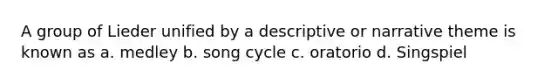 A group of Lieder unified by a descriptive or narrative theme is known as a. medley b. song cycle c. oratorio d. Singspiel