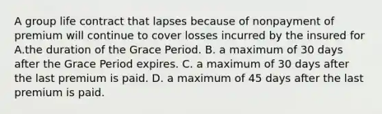 A group life contract that lapses because of nonpayment of premium will continue to cover losses incurred by the insured for A.the duration of the Grace Period. В. a maximum of 30 days after the Grace Period expires. C. a maximum of 30 days after the last premium is paid. D. a maximum of 45 days after the last premium is paid.