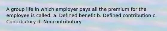 A group life in which employer pays all the premium for the employee is called: a. Defined benefit b. Defined contribution c. Contributory d. Noncontributory