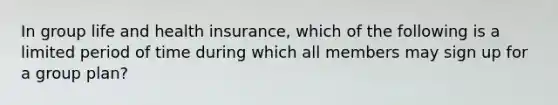 In group life and health insurance, which of the following is a limited period of time during which all members may sign up for a group plan?