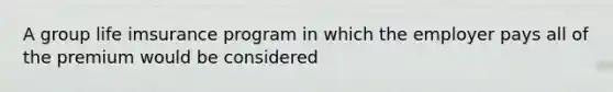 A group life imsurance program in which the employer pays all of the premium would be considered