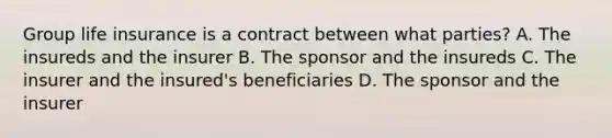 Group life insurance is a contract between what parties? A. The insureds and the insurer B. The sponsor and the insureds C. The insurer and the insured's beneficiaries D. The sponsor and the insurer