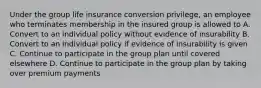 Under the group life insurance conversion privilege, an employee who terminates membership in the insured group is allowed to A. Convert to an individual policy without evidence of insurability B. Convert to an individual policy if evidence of insurability is given C. Continue to participate in the group plan until covered elsewhere D. Continue to participate in the group plan by taking over premium payments