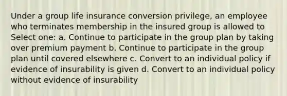 Under a group life insurance conversion privilege, an employee who terminates membership in the insured group is allowed to Select one: a. Continue to participate in the group plan by taking over premium payment b. Continue to participate in the group plan until covered elsewhere c. Convert to an individual policy if evidence of insurability is given d. Convert to an individual policy without evidence of insurability