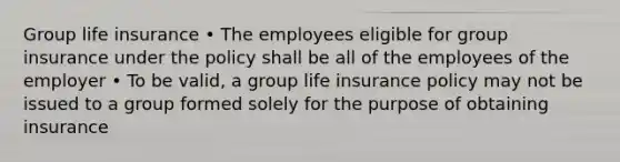 Group life insurance • The employees eligible for group insurance under the policy shall be all of the employees of the employer • To be valid, a group life insurance policy may not be issued to a group formed solely for the purpose of obtaining insurance