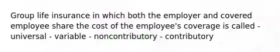 Group life insurance in which both the employer and covered employee share the cost of the employee's coverage is called - universal - variable - noncontributory - contributory