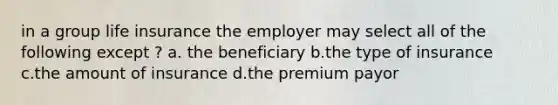 in a group life insurance the employer may select all of the following except ? a. the beneficiary b.the type of insurance c.the amount of insurance d.the premium payor