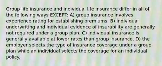 Group life insurance and individual life insurance differ in all of the following ways EXCEPT: A) group insurance involves experience rating for establishing premiums. B) individual underwriting and individual evidence of insurability are generally not required under a group plan. C) individual insurance is generally available at lower rates than group insurance. D) the employer selects the type of insurance coverage under a group plan while an individual selects the coverage for an individual policy.