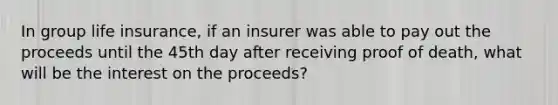 In group life insurance, if an insurer was able to pay out the proceeds until the 45th day after receiving proof of death, what will be the interest on the proceeds?