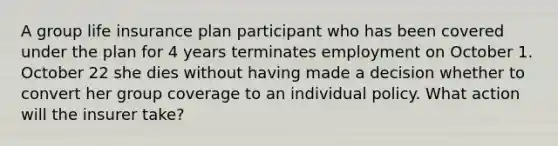 A group life insurance plan participant who has been covered under the plan for 4 years terminates employment on October 1. October 22 she dies without having made a decision whether to convert her group coverage to an individual policy. What action will the insurer take?