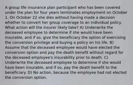 A group life insurance plan participant who has been covered under the plan for four years terminates employment on October 1. On October 22 she dies without having made a decision whether to convert her group coverage to an individual policy. What action will the insurer likely take? A) Underwrite the deceased employee to determine if she would have been insurable, and if so, give the beneficiary the option of exercising the conversion privilege and buying a policy on his life. B) Assume that the deceased employee would have elected the conversion option and pay the death benefit without regard for the deceased employee's insurability prior to death. C) Underwrite the deceased employee to determine if she would have been insurable, and if so, pay the death benefit to the beneficiary. D) No action, because the employee had not elected the conversion option.