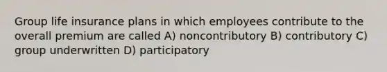 Group life insurance plans in which employees contribute to the overall premium are called A) noncontributory B) contributory C) group underwritten D) participatory