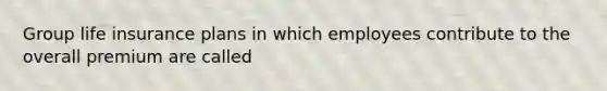 Group life insurance plans in which employees contribute to the overall premium are called